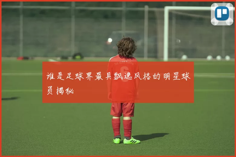 谁是足球界最具飘逸风格的明星球员揭秘