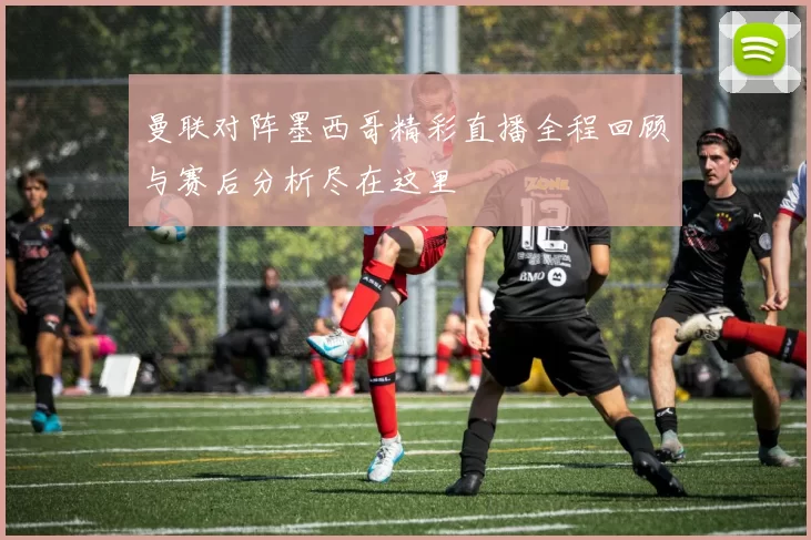 曼联对阵墨西哥精彩直播全程回顾与赛后分析尽在这里