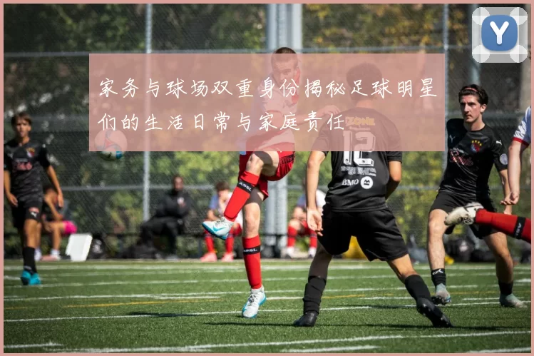 家务与球场双重身份揭秘足球明星们的生活日常与家庭责任