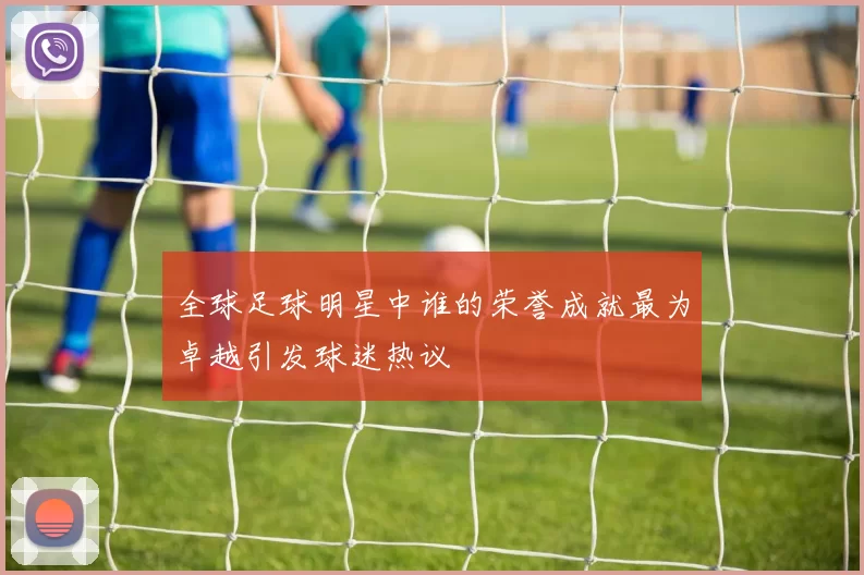 全球足球明星中谁的荣誉成就最为卓越引发球迷热议