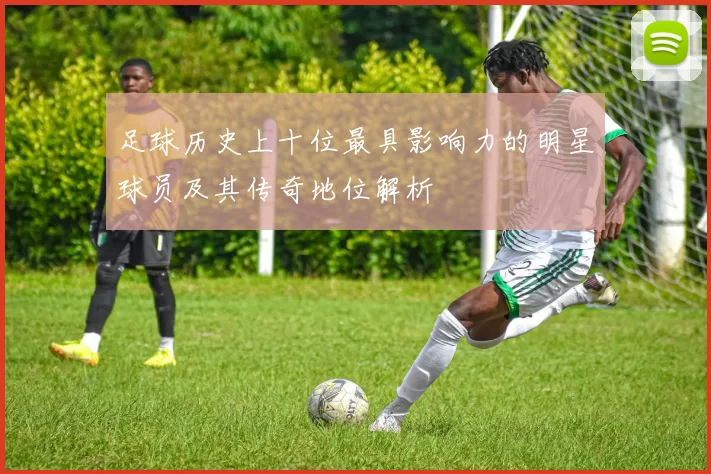 足球历史上十位最具影响力的明星球员及其传奇地位解析