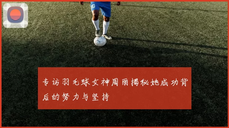 专访羽毛球女神周丽揭秘她成功背后的努力与坚持