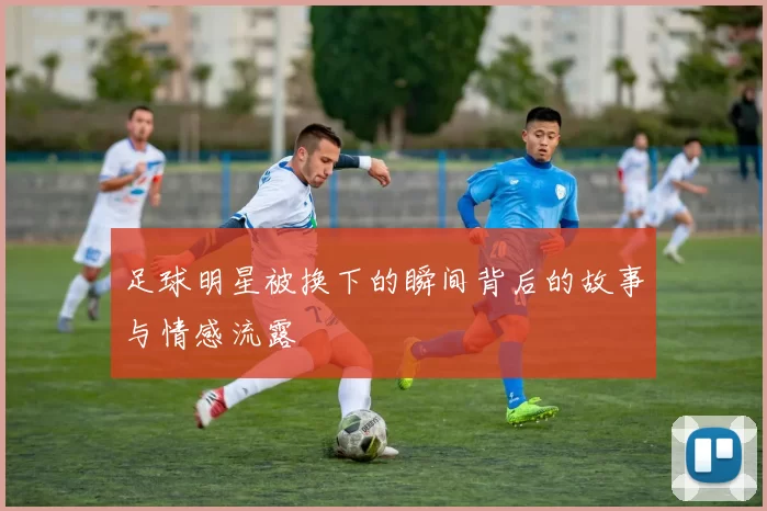 足球明星被换下的瞬间背后的故事与情感流露