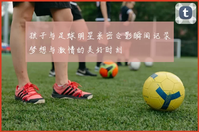 孩子与足球明星亲密合影瞬间记录梦想与激情的美好时刻