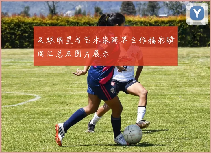 足球明星与艺术家跨界合作精彩瞬间汇总及图片展示