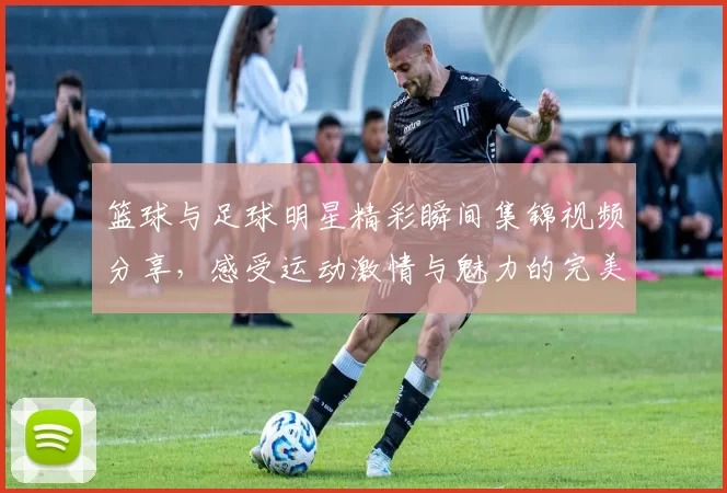 篮球与足球明星精彩瞬间集锦视频分享，感受运动激情与魅力的完美结合