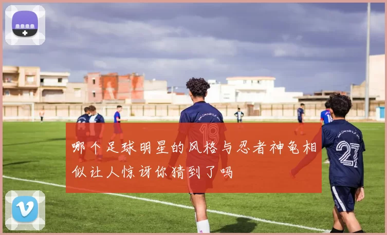 哪个足球明星的风格与忍者神龟相似让人惊讶你猜到了吗