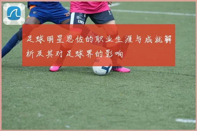 足球明星恩佐的职业生涯与成就解析及其对足球界的影响