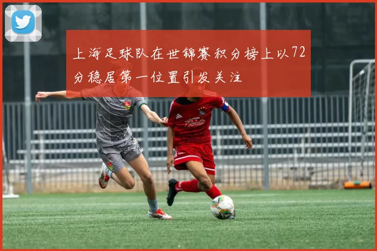 上海足球队在世锦赛积分榜上以72分稳居第一位置引发关注