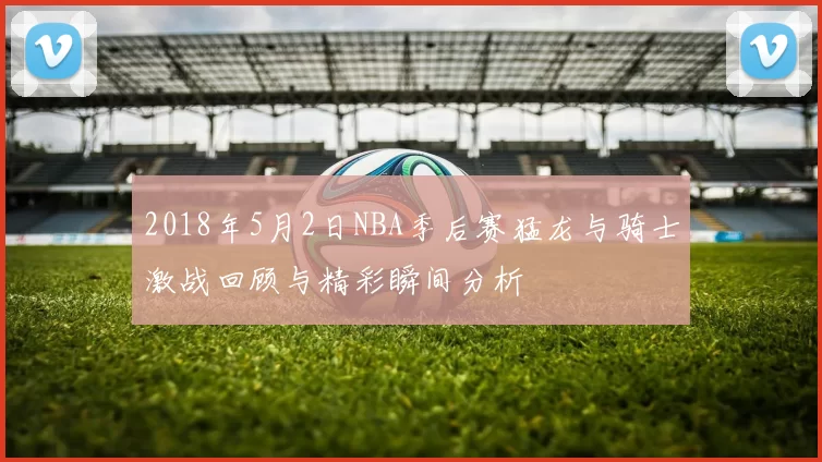 2018年5月2日NBA季后赛猛龙与骑士激战回顾与精彩瞬间分析