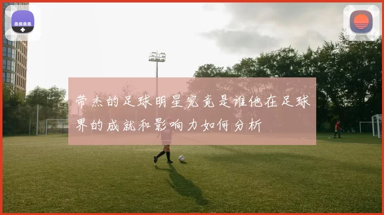 带杰的足球明星究竟是谁他在足球界的成就和影响力如何分析