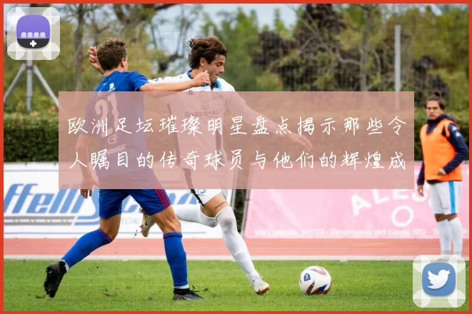 欧洲足坛璀璨明星盘点揭示那些令人瞩目的传奇球员与他们的辉煌成就