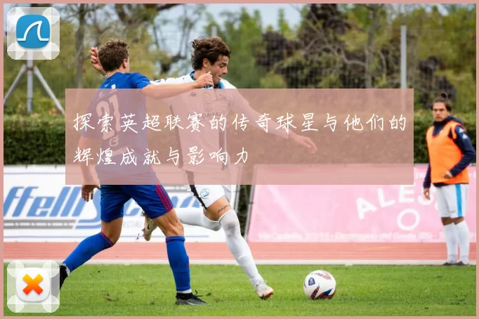 探索英超联赛的传奇球星与他们的辉煌成就与影响力
