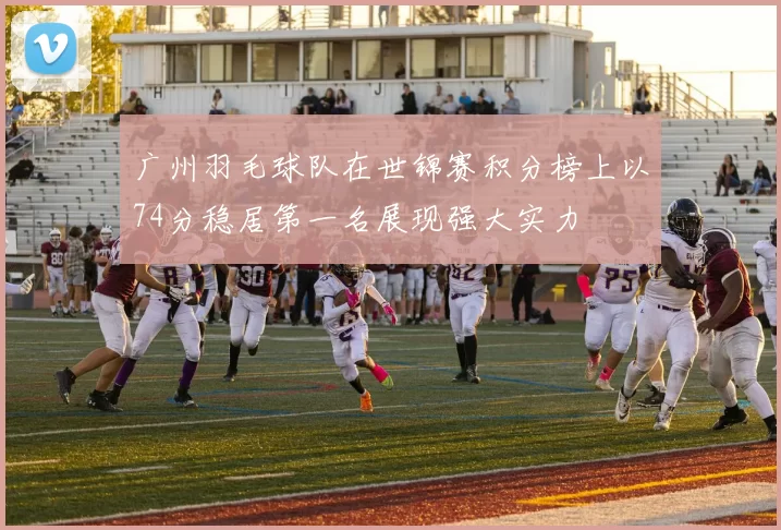广州羽毛球队在世锦赛积分榜上以74分稳居第一名展现强大实力