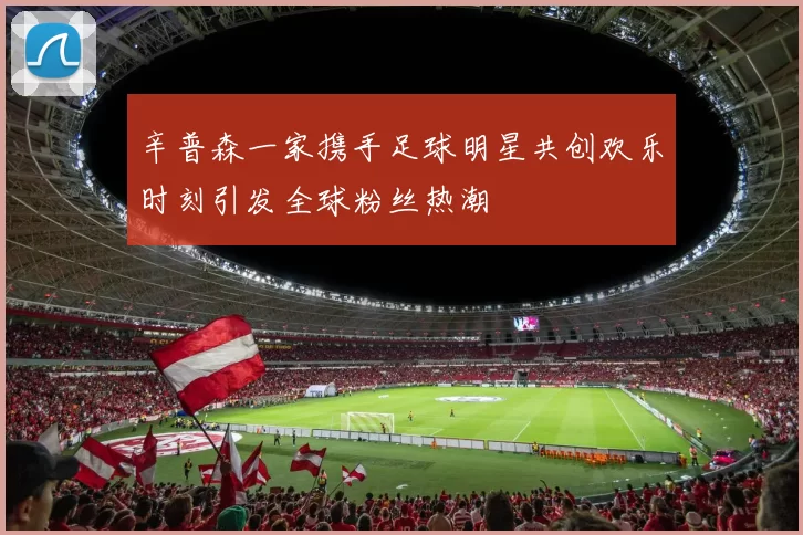 辛普森一家携手足球明星共创欢乐时刻引发全球粉丝热潮