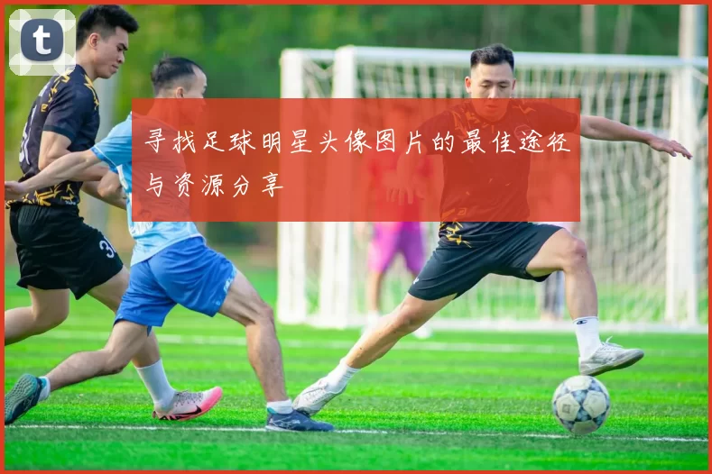 寻找足球明星头像图片的最佳途径与资源分享