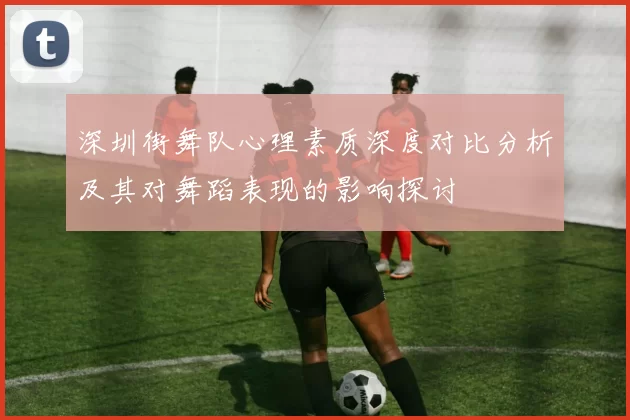 深圳街舞队心理素质深度对比分析及其对舞蹈表现的影响探讨