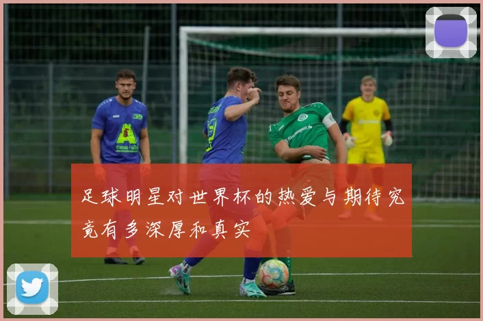 足球明星对世界杯的热爱与期待究竟有多深厚和真实