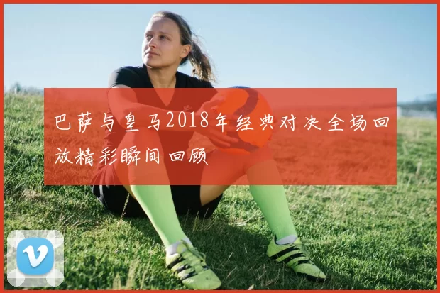 巴萨与皇马2018年经典对决全场回放精彩瞬间回顾