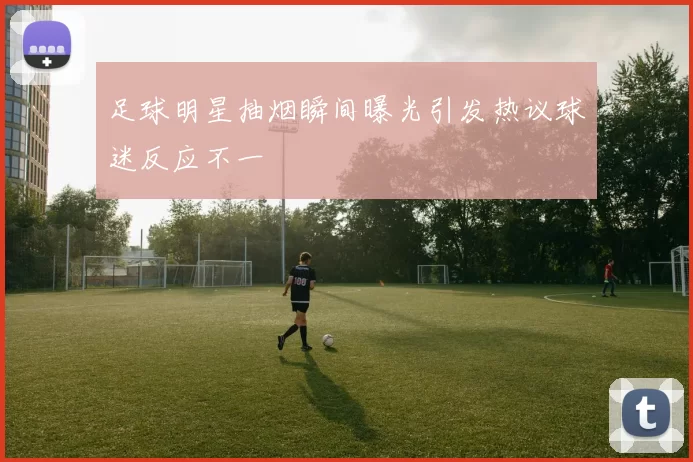 足球明星抽烟瞬间曝光引发热议球迷反应不一