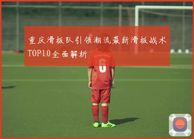 重庆滑板队引领潮流最新滑板战术TOP10全面解析