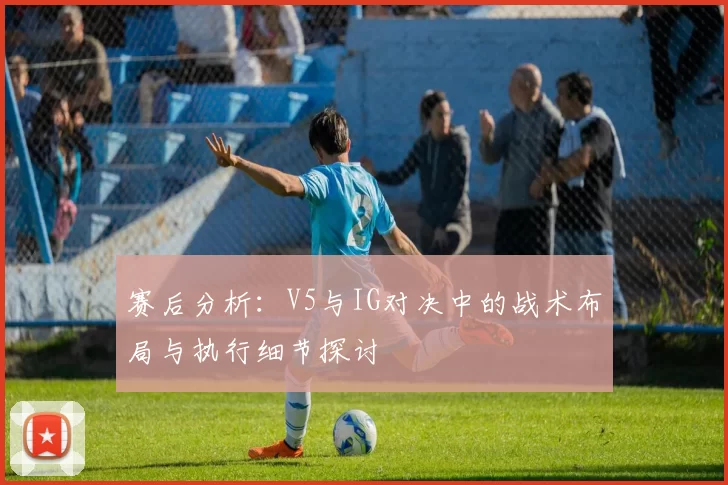 赛后分析：V5与IG对决中的战术布局与执行细节探讨
