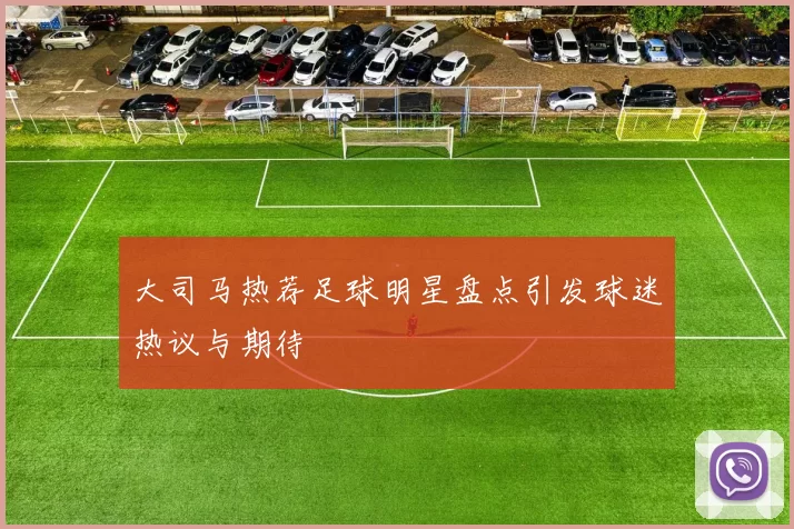 大司马热荐足球明星盘点引发球迷热议与期待