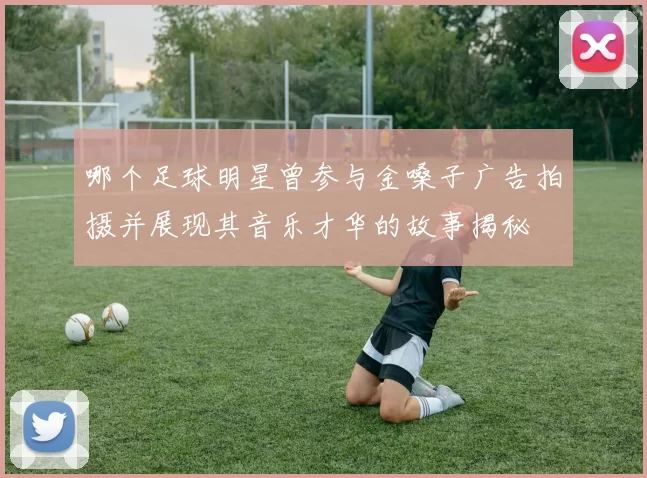 哪个足球明星曾参与金嗓子广告拍摄并展现其音乐才华的故事揭秘