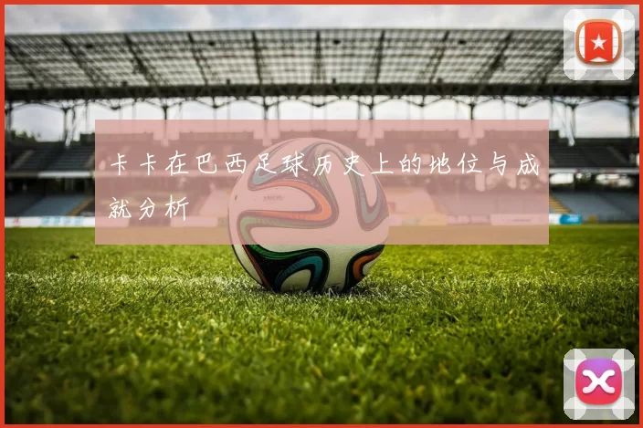 卡卡在巴西足球历史上的地位与成就分析