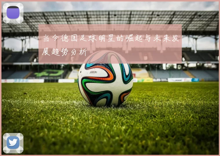 当今德国足球明星的崛起与未来发展趋势分析