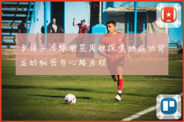 专访乒乓球明星周敏探索她成功背后的秘密与心路历程