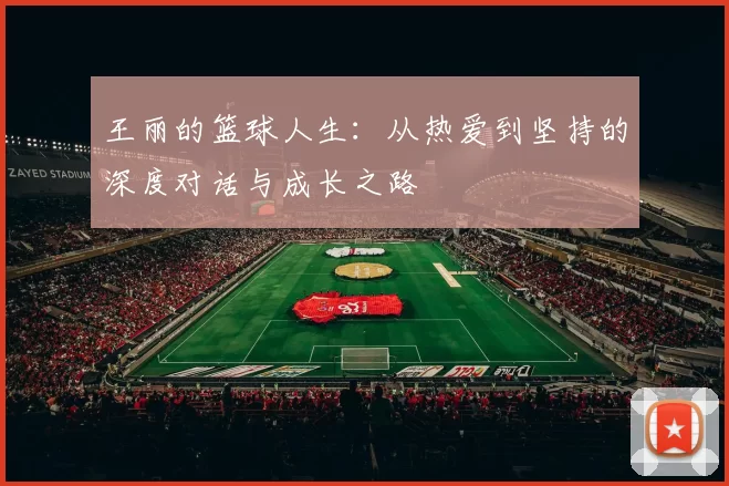 王丽的篮球人生：从热爱到坚持的深度对话与成长之路