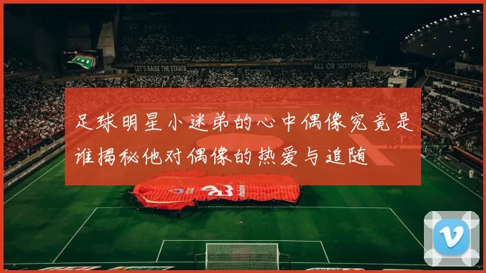 足球明星小迷弟的心中偶像究竟是谁揭秘他对偶像的热爱与追随