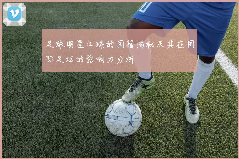 足球明星江瑞的国籍揭秘及其在国际足坛的影响力分析