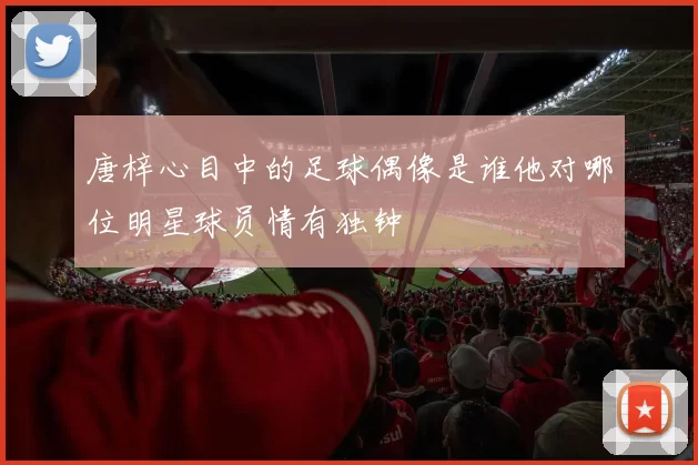 唐梓心目中的足球偶像是谁他对哪位明星球员情有独钟