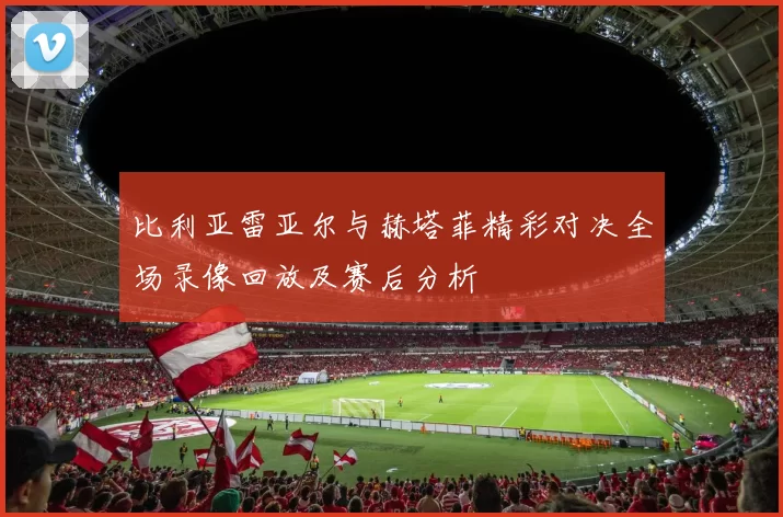 比利亚雷亚尔与赫塔菲精彩对决全场录像回放及赛后分析