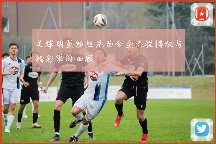 足球明星粉丝见面会全流程揭秘与精彩瞬间回顾
