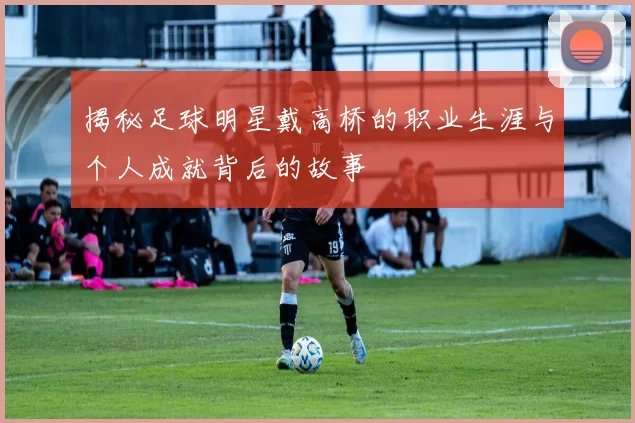 揭秘足球明星戴高桥的职业生涯与个人成就背后的故事