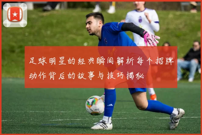足球明星的经典瞬间解析每个招牌动作背后的故事与技巧揭秘