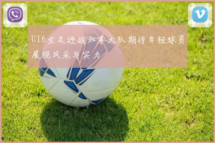 U16女足迎战加拿大队期待年轻球员展现风采与实力