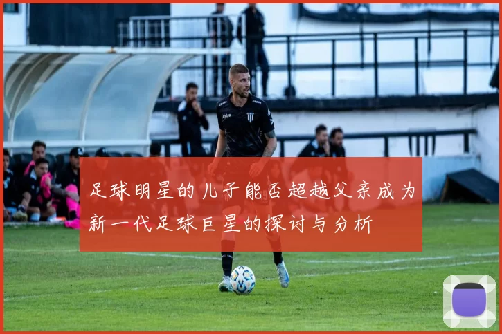 足球明星的儿子能否超越父亲成为新一代足球巨星的探讨与分析