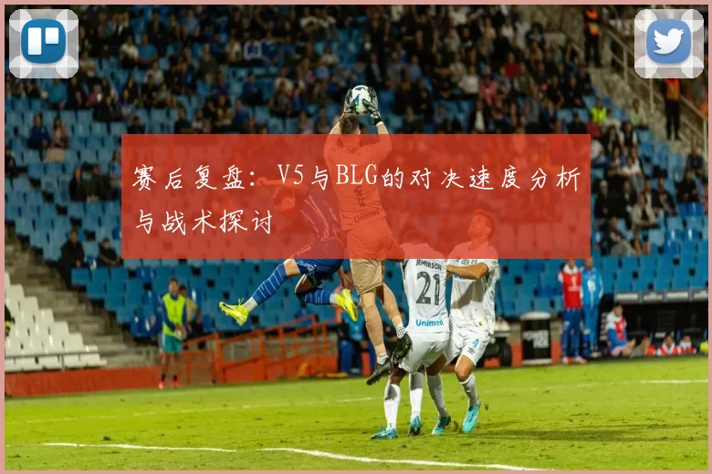 赛后复盘：V5与BLG的对决速度分析与战术探讨