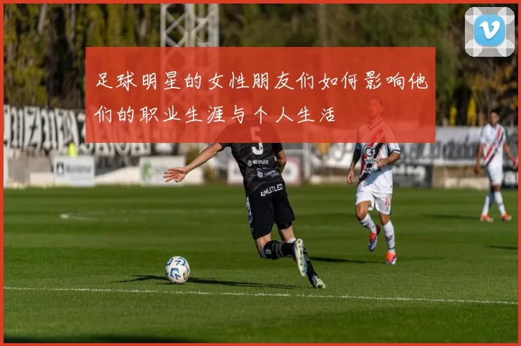 足球明星的女性朋友们如何影响他们的职业生涯与个人生活