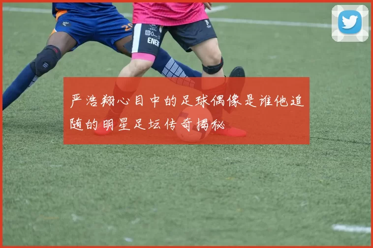 严浩翔心目中的足球偶像是谁他追随的明星足坛传奇揭秘