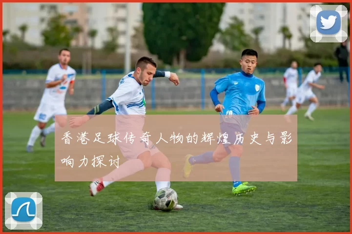 香港足球传奇人物的辉煌历史与影响力探讨
