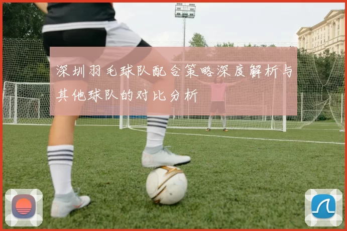 深圳羽毛球队配合策略深度解析与其他球队的对比分析