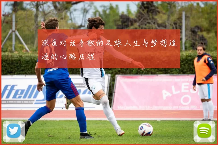 深度对话李敏的足球人生与梦想追逐的心路历程