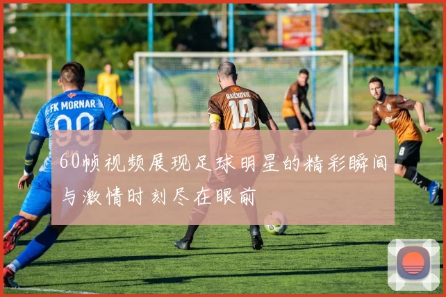 60帧视频展现足球明星的精彩瞬间与激情时刻尽在眼前