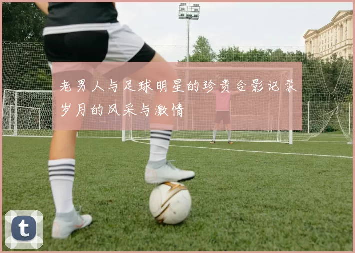 老男人与足球明星的珍贵合影记录岁月的风采与激情
