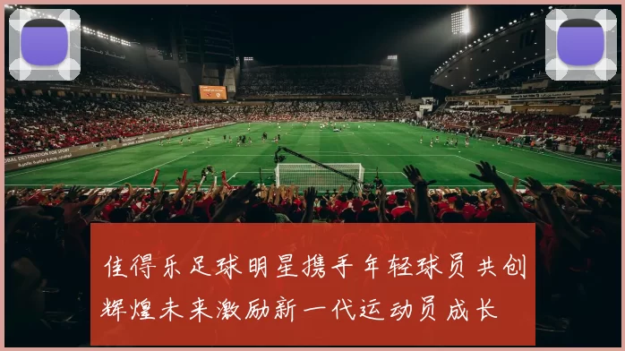 佳得乐足球明星携手年轻球员共创辉煌未来激励新一代运动员成长